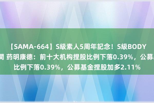 【SAMA-664】S級素人5周年記念！S級BODY中出しBEST30 8時間 药明康德：前十大机构捏股比例下落0.39%，公募基金捏股加多2.11%