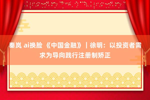 秦岚 ai换脸 《中国金融》｜徐明：以投资者需求为导向践行注册制矫正