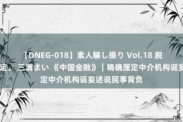 【ONEG-018】素人騙し撮り Vol.18 脱がし屋 美人限定。 三浦まい 《中国金融》｜精确厘定中介机构诞妄述说民事背负