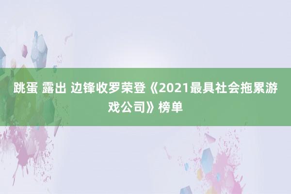 跳蛋 露出 边锋收罗荣登《2021最具社会拖累游戏公司》榜单