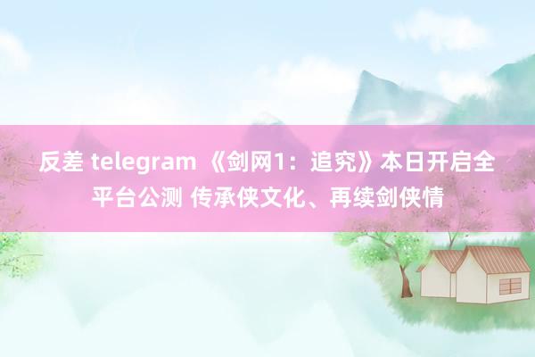 反差 telegram 《剑网1：追究》本日开启全平台公测 传承侠文化、再续剑侠情