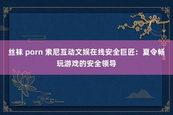 丝袜 porn 索尼互动文娱在线安全巨匠：夏令畅玩游戏的安全领导