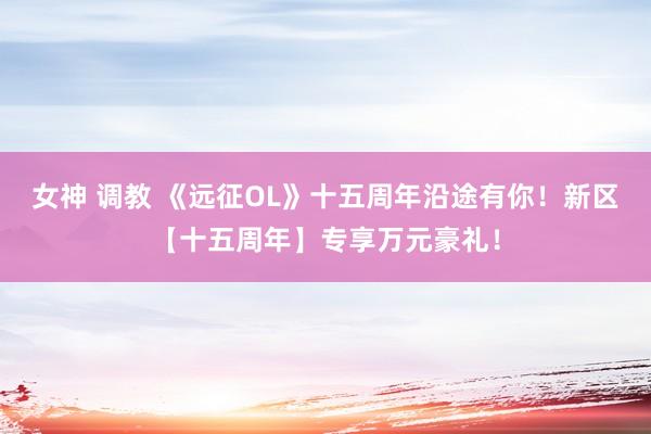 女神 调教 《远征OL》十五周年沿途有你！新区【十五周年】专享万元豪礼！