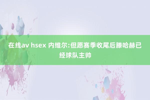 在线av hsex 内维尔:但愿赛季收尾后滕哈赫已经球队主帅