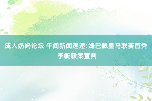 成人奶妈论坛 午间新闻速递:姆巴佩皇马联赛首秀 李毓毅案宣判