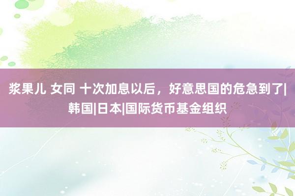 浆果儿 女同 十次加息以后，好意思国的危急到了|韩国|日本|国际货币基金组织