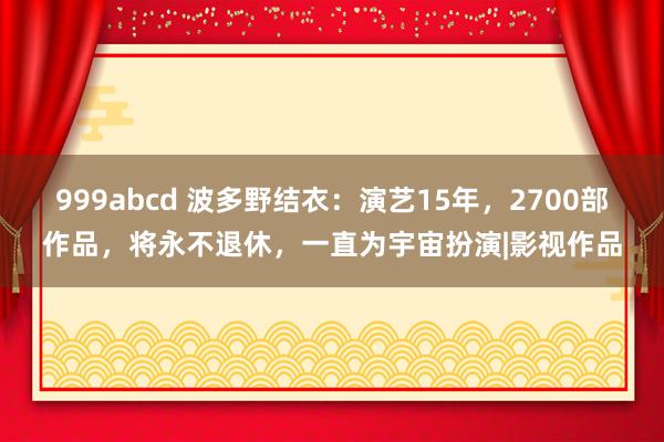 999abcd 波多野结衣：演艺15年，2700部作品，将永不退休，一直为宇宙扮演|影视作品