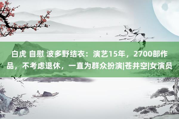 白虎 自慰 波多野结衣：演艺15年，2700部作品，不考虑退休，一直为群众扮演|苍井空|女演员