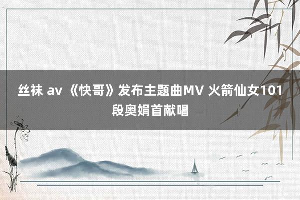 丝袜 av 《快哥》发布主题曲MV 火箭仙女101段奥娟首献唱