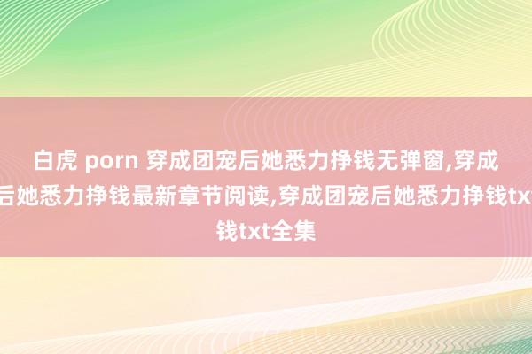 白虎 porn 穿成团宠后她悉力挣钱无弹窗,穿成团宠后她悉力挣钱最新章节阅读,穿成团宠后她悉力挣钱txt全集