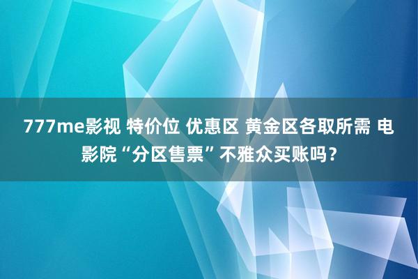 777me影视 特价位 优惠区 黄金区各取所需 电影院“分区售票”不雅众买账吗？