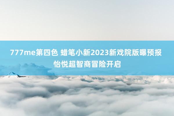 777me第四色 蜡笔小新2023新戏院版曝预报 怡悦超智商冒险开启