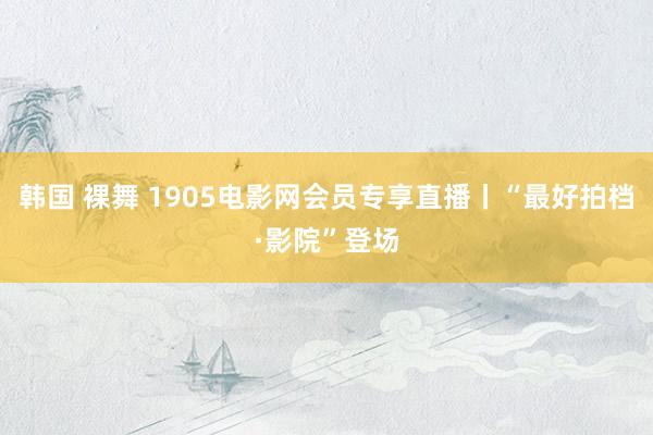 韩国 裸舞 1905电影网会员专享直播丨“最好拍档·影院”登场