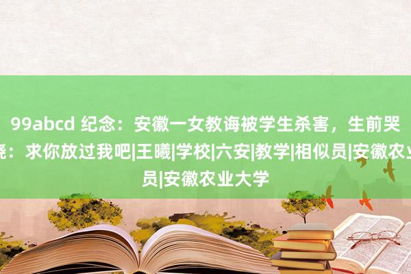 99abcd 纪念：安徽一女教诲被学生杀害，生前哭着求饶：求你放过我吧|王曦|学校|六安|教学|相似员|安徽农业大学