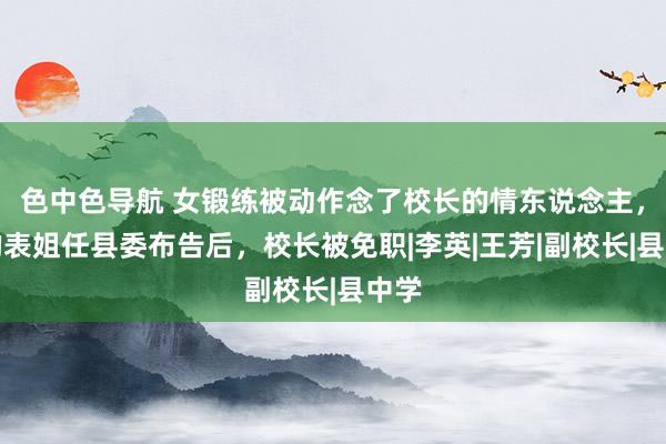 色中色导航 女锻练被动作念了校长的情东说念主，她的表姐任县委布告后，校长被免职|李英|王芳|副校长|县中学