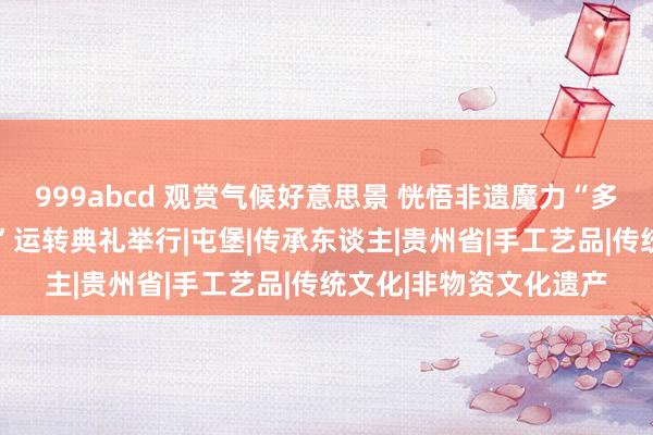 999abcd 观赏气候好意思景 恍悟非遗魔力“多彩贵州游·非遗伴你行”运转典礼举行|屯堡|传承东谈主|贵州省|手工艺品|传统文化|非物资文化遗产